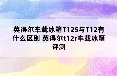 英得尔车载冰箱T12S与T12有什么区别 英得尔t12r车载冰箱评测